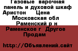 Газовые  варочная панель и духовой шкаф Аристон   › Цена ­ 15 000 - Московская обл., Раменский р-н, Раменское г. Другое » Продам   